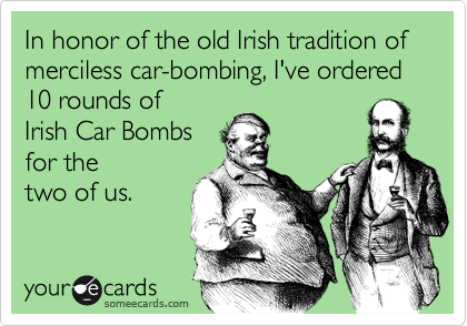In honor of the old Irish tradition of merciless car-bombing, I've ordered 10 rounds of
Irish Car Bombs
for the
two of us.
