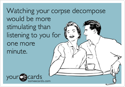 Watching your corpse decompose would be morestimulating thanlistening to you forone moreminute.