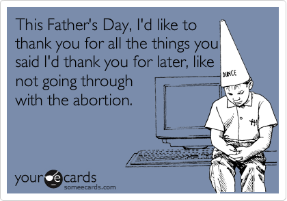 This Father's Day, I'd like to 
thank you for all the things you 
said I'd thank you for later, like
not going through
with the abortion.