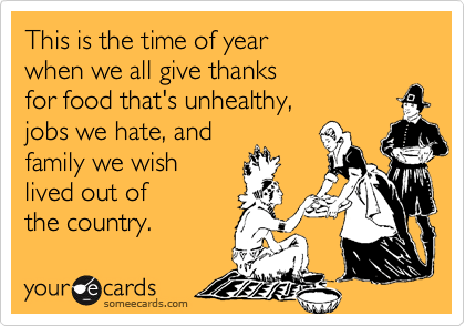 This is the time of year
when we all give thanks
for food that's unhealthy,
jobs we hate, and 
family we wish
lived out of 
the country.