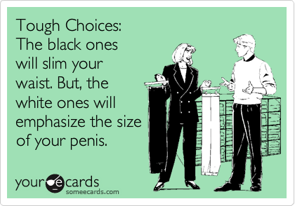 Tough Choices:
The black ones
will slim your
waist. But, the
white ones will
emphasize the size
of your penis.