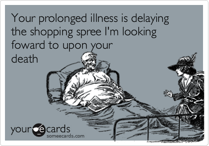 Your prolonged illness is delaying the shopping spree I'm looking foward to upon your
death