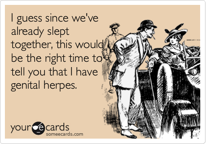 I guess since we've
already slept
together, this would
be the right time to
tell you that I have 
genital herpes.