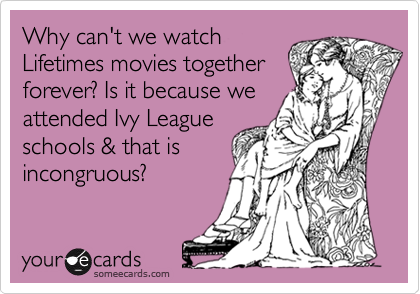 Why can't we watch
Lifetimes movies together
forever? Is it because we
attended Ivy League
schools & that is
incongruous?