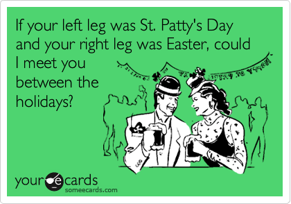 If your left leg was St. Patty's Day and your right leg was Easter, could I meet you
between the
holidays?