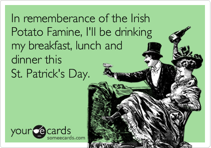 In rememberance of the Irish Potato Famine, I'll be drinkingmy breakfast, lunch anddinner this St. Patrick's Day.