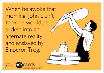 When he awoke that
morning, John didn't
think he would be
sucked into an
alternate reality
and enslaved by
Emperor Trog.