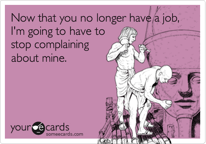 Now that you no longer have a job, I'm going to have tostop complainingabout mine.