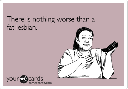 
There is nothing worse than a 
fat lesbian.