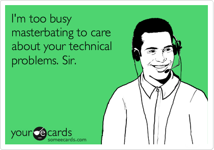 I'm too busy
masterbating to care
about your technical
problems. Sir.