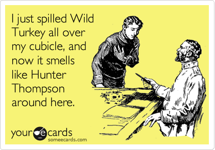 I just spilled WildTurkey all overmy cubicle, andnow it smellslike HunterThompsonaround here.
