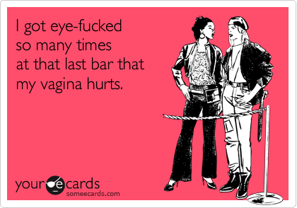 I got eye-fuckedso many times at that last bar thatmy vagina hurts.