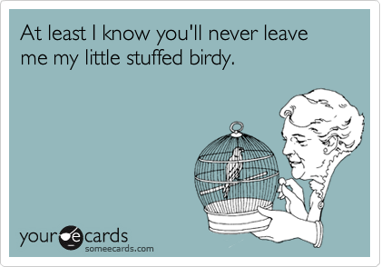 At least I know you'll never leave me my little stuffed birdy.