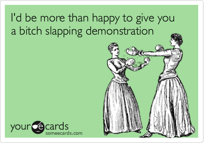 I'd be more than happy to give you a bitch slapping demonstration