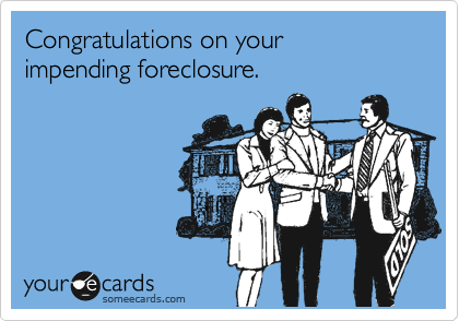 Congratulations on your 
impending foreclosure.