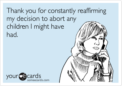 Thank you for constantly reaffirming my decision to abort any
children I might have
had.