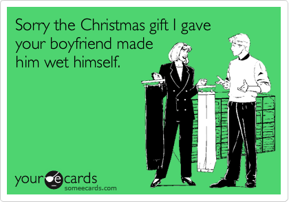 Sorry the Christmas gift I gave
your boyfriend made
him wet himself.