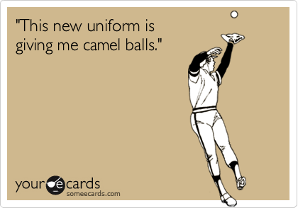 "This new uniform is 
giving me camel balls."
