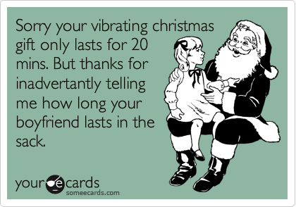 Sorry your vibrating christmas
gift only lasts for 20
mins. But thanks for
inadvertantly telling
me how long your
boyfriend lasts in the
sack.