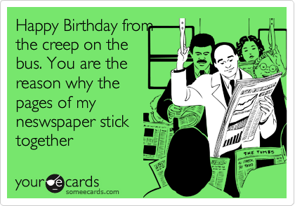 Happy Birthday from
the creep on the
bus. You are the
reason why the
pages of my
neswspaper stick
together