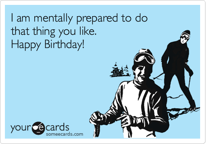I am mentally prepared to do
that thing you like.
Happy Birthday!
