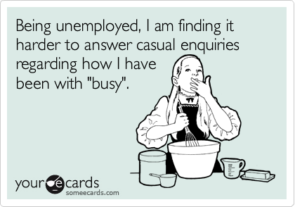 Being unemployed, I am finding it harder to answer casual enquiries regarding how I have been with "busy".
