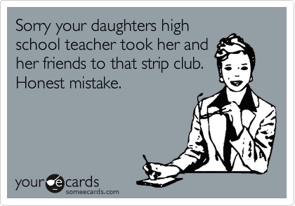 Sorry your daughters high
school teacher took her and
her friends to that strip club.
Honest mistake.
