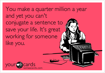 You make a quarter million a year and yet you can'tconjugate a sentence tosave your life. It's greatworking for someonelike you.