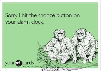 Sorry I hit the snooze button on your alarm clock.