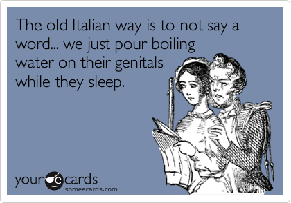 The old Italian way is to not say a word... we just pour boiling
water on their genitals
while they sleep. 