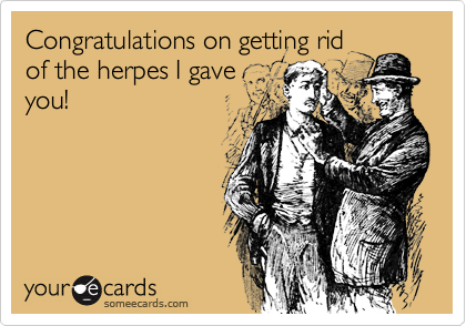 Congratulations on getting rid
of the herpes I gave
you!