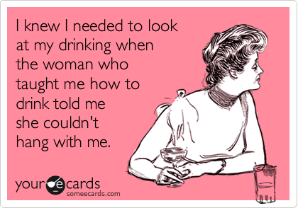 I knew I needed to lookat my drinking whenthe woman whotaught me how todrink told meshe couldn'thang with me.