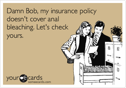 Damn Bob, my insurance policy doesn't cover analbleaching. Let's checkyours.