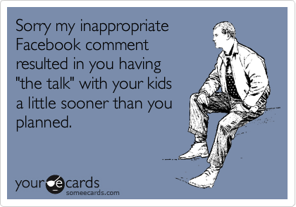 Sorry my inappropriate 
Facebook comment
resulted in you having 
"the talk" with your kids 
a little sooner than you
planned.