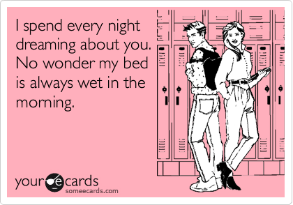 I spend every night
dreaming about you.
No wonder my bed
is always wet in the
morning.