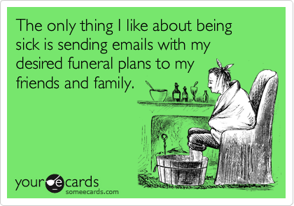 The only thing I like about being sick is sending emails with my desired funeral plans to my
friends and family.