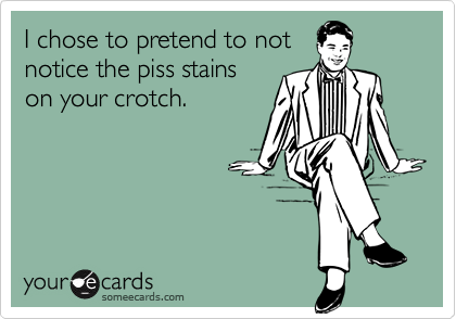 I chose to pretend to not
notice the piss stains
on your crotch.