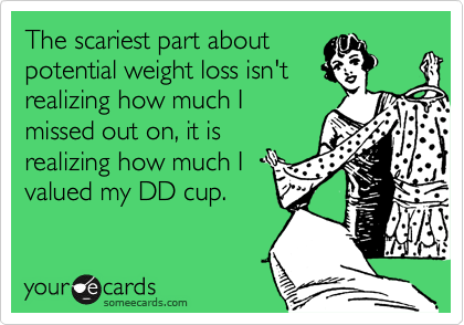 The scariest part about
potential weight loss isn't
realizing how much I
missed out on, it is
realizing how much I
valued my DD cup.