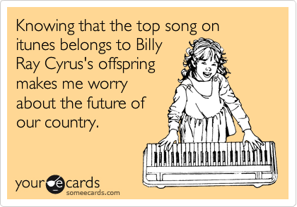 Knowing that the top song on itunes belongs to Billy
Ray Cyrus's offspring
makes me worry
about the future of
our country.