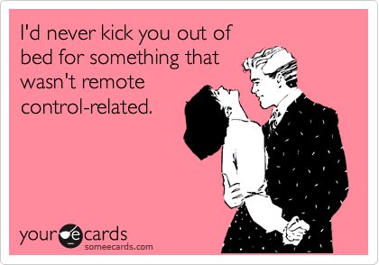 I'd never kick you out of
bed for something that
wasn't remote
control-related.