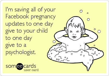 I'm saving all of your Facebook pregnancy updates to one day give to your child to one day give to a psychologist.