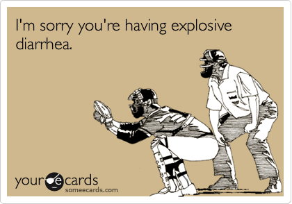 I'm sorry you're having explosive diarrhea.