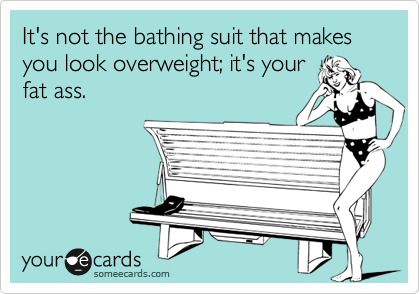 It's not the bathing suit that makes you look overweight; it's yourfat ass.
