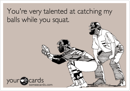 You're very talented at catching my balls while you squat.