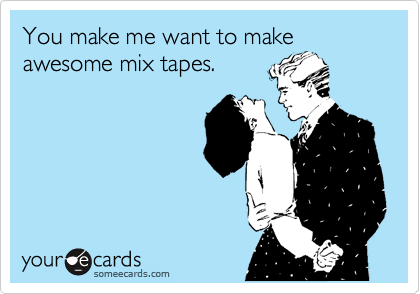 You make me want to make
awesome mix tapes.