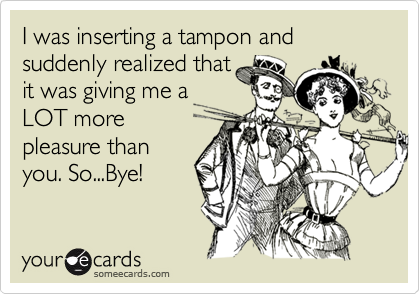I was inserting a tampon and suddenly realized thatit was giving me aLOT morepleasure thanyou. So...Bye!