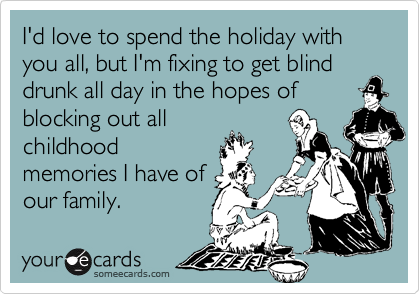 I'd love to spend the holiday with you all, but I'm fixing to get blind drunk all day in the hopes of
blocking out all
childhood
memories I have of
our family.