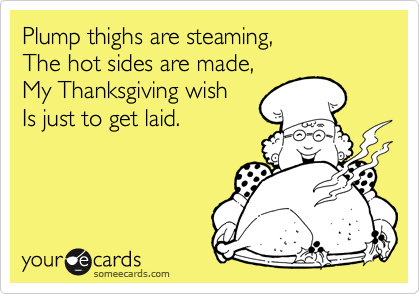 Plump thighs are steaming,
The hot sides are made,
My Thanksgiving wish
Is just to get laid.