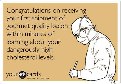 Congratulations on receiving 
your first shipment of
gourmet quality bacon
within minutes of
learning about your
dangerously high
cholesterol levels.