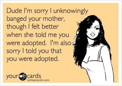 Dude I'm sorry I unknowingly
banged your mother, 
though I felt better
when she told me you
were adopted.  I'm also
sorry I told you that
you were adopted.